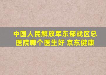 中国人民解放军东部战区总医院哪个医生好 京东健康